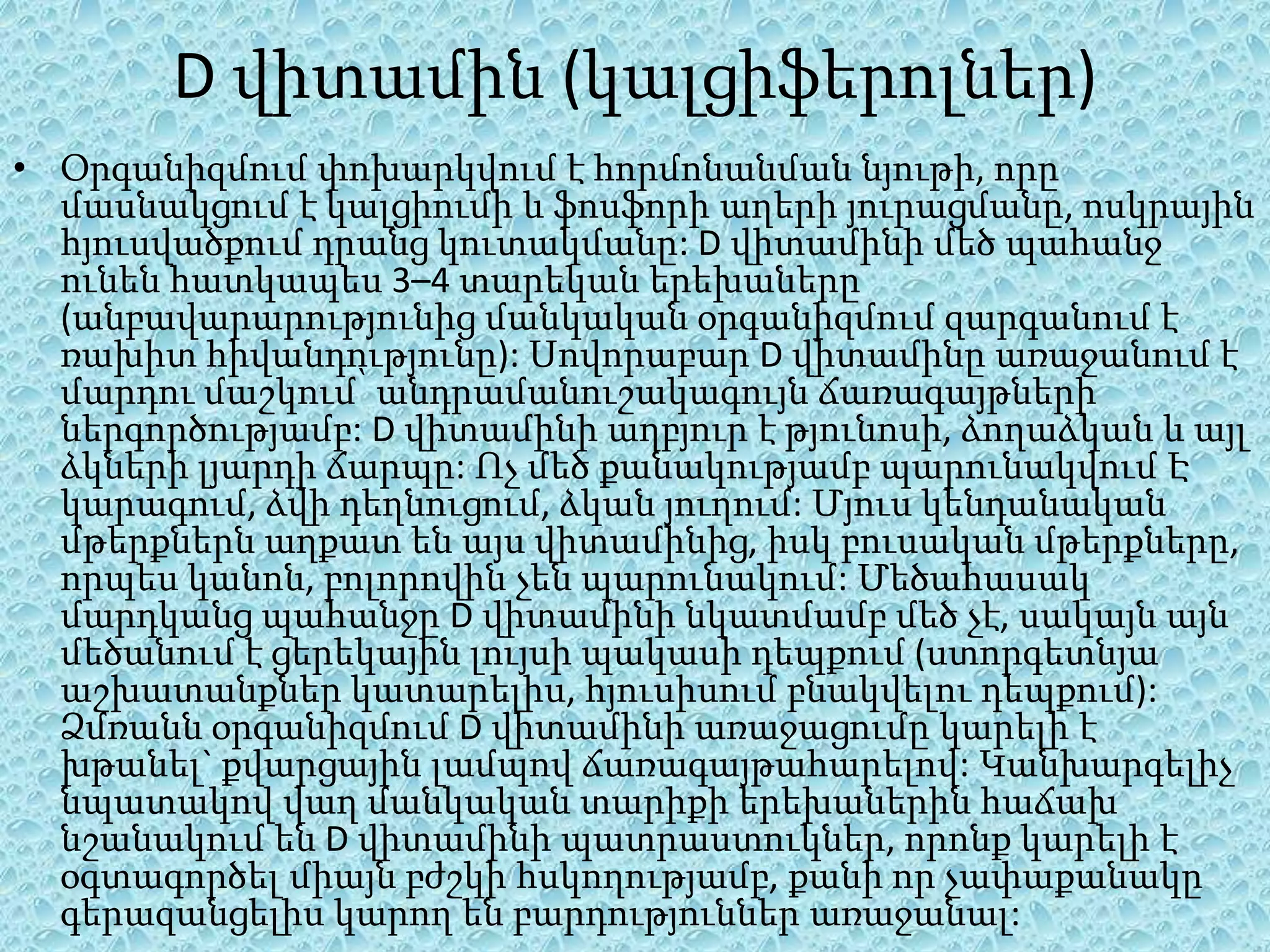 D վիտամին (կալցիֆերոլներ)
• Օրգանիզմում փոխարկվում է հորմոնանման նյութի, որը
  մասնակցում է կալցիումի և ֆոսֆորի աղերի յուրացմանը, ոսկրային
  հյուսվածքում դրանց կուտակմանը: D վիտամինի մեծ պահանջ
  ունեն հատկապես 3–4 տարեկան երեխաները
  (անբավարարությունից մանկական օրգանիզմում զարգանում է
  ռախիտ հիվանդությունը): Սովորաբար D վիտամինը առաջանում է
  մարդու մաշկում՝ անդրամանուշակագույն ճառագայթների
  ներգործությամբ: D վիտամինի աղբյուր է թյունոսի, ձողաձկան և այլ
  ձկների լյարդի ճարպը: Ոչ մեծ քանակությամբ պարունակվում Է
  կարագում, ձվի դեղնուցում, ձկան յուղում: Մյուս կենդանական
  մթերքներն աղքատ են այս վիտամինից, իսկ բուսական մթերքները,
  որպես կանոն, բոլորովին չեն պարունակում: Մեծահասակ
  մարդկանց պահանջը D վիտամինի նկատմամբ մեծ չէ, սակայն այն
  մեծանում է ցերեկային լույսի պակասի դեպքում (ստորգետնյա
  աշխատանքներ կատարելիս, հյուսիսում բնակվելու դեպքում):
  Ձմռանն օրգանիզմում D վիտամինի առաջացումը կարելի է
  խթանել` քվարցային լամպով ճառագայթահարելով: Կանխարգելիչ
  նպատակով վաղ մանկական տարիքի երեխաներին հաճախ
  նշանակում են D վիտամինի պատրաստուկներ, որոնք կարելի է
  օգտագործել միայն բժշկի հսկողությամբ, քանի որ չափաքանակը
  գերազանցելիս կարող են բարդություններ առաջանալ:
 