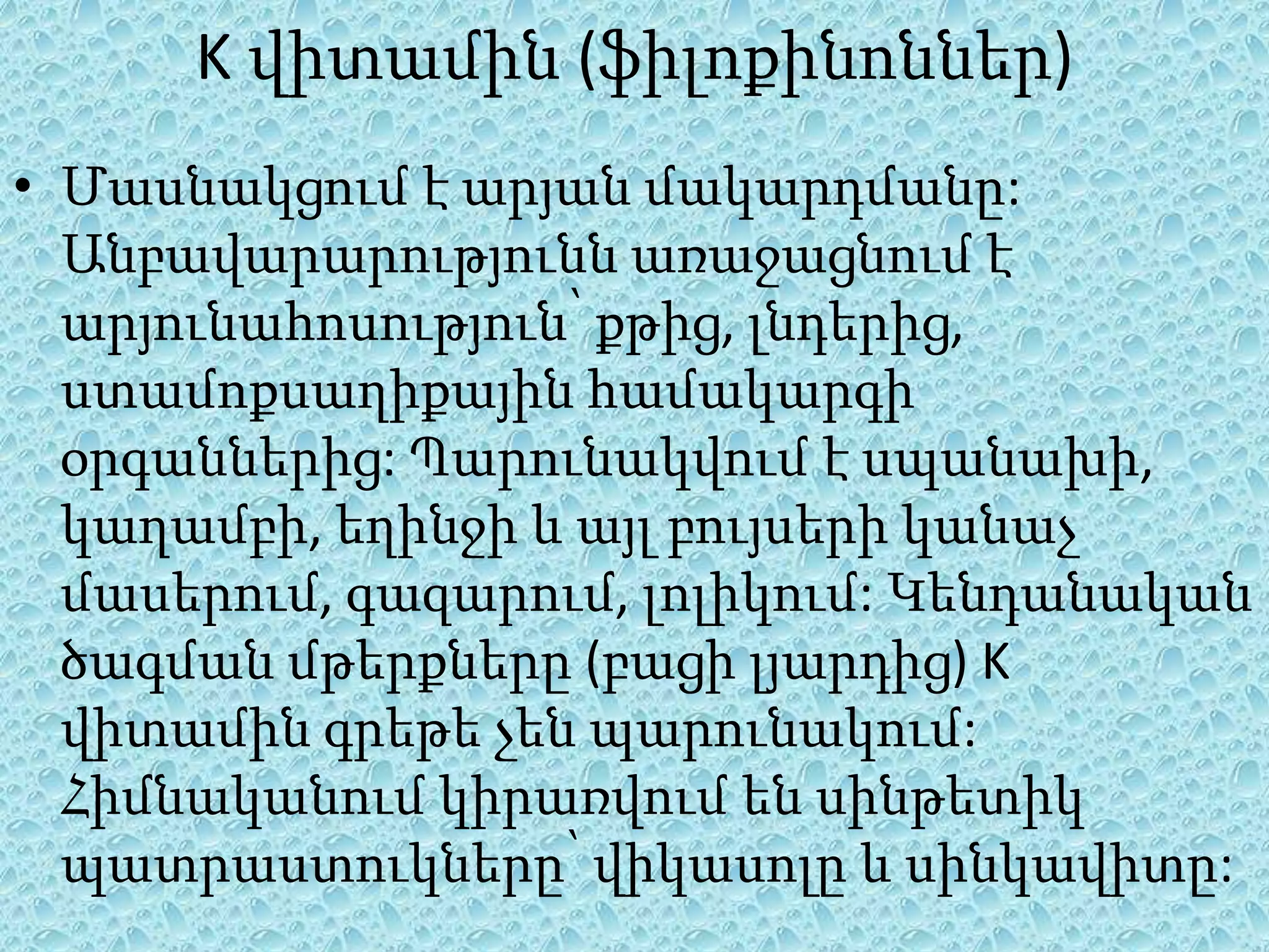 K վիտամին (ֆիլոքինոններ)
• Մասնակցում է արյան մակարդմանը:
  Անբավարարությունն առաջացնում է
  արյունահոսություն՝ քթից, լնդերից,
  ստամոքսաղիքային համակարգի
  օրգաններից: Պարունակվում է սպանախի,
  կաղամբի, եղինջի և այլ բույսերի կանաչ
  մասերում, գազարում, լոլիկում: Կենդանական
  ծագման մթերքները (բացի լյարդից) K
  վիտամին գրեթե չեն պարունակում:
  Հիմնականում կիրառվում են սինթետիկ
  պատրաստուկները՝ վիկասոլը և սինկավիտը:
 