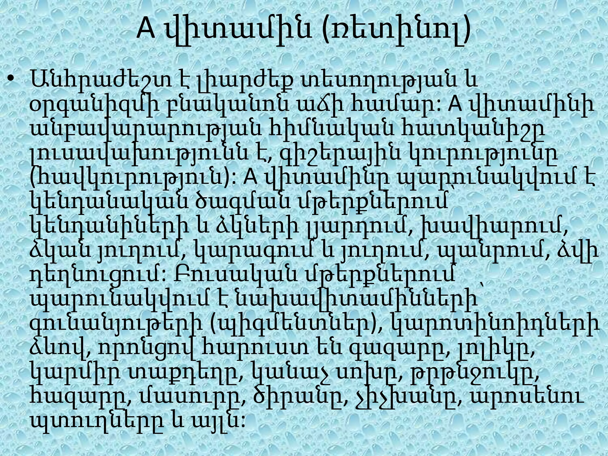 A վիտամին (ռետինոլ)
• Անհրաժեշտ է լիարժեք տեսողության և
  օրգանիզմի բնականոն աճի համար: A վիտամինի
  անբավարարության հիմնական հատկանիշը
  լուսավախությունն է, գիշերային կուրությունը
  (հավկուրություն): A վիտամինը պարունակվում է
  կենդանական ծագման մթերքներում՝
  կենդանիների և ձկների լյարդում, խավիարում,
  ձկան յուղում, կարագում և յուղում, պանրում, ձվի
  դեղնուցում: Բուսական մթերքներում
  պարունակվում է նախավիտամինների՝
  գունանյութերի (պիգմենտներ), կարոտինոիդների
  ձևով, որոնցով հարուստ են գազարը, լոլիկը,
  կարմիր տաքդեղը, կանաչ սոխը, թրթնջուկը,
  հազարը, մասուրը, ծիրանը, չիչխանը, արոսենու
  պտուղները և այլն:
 