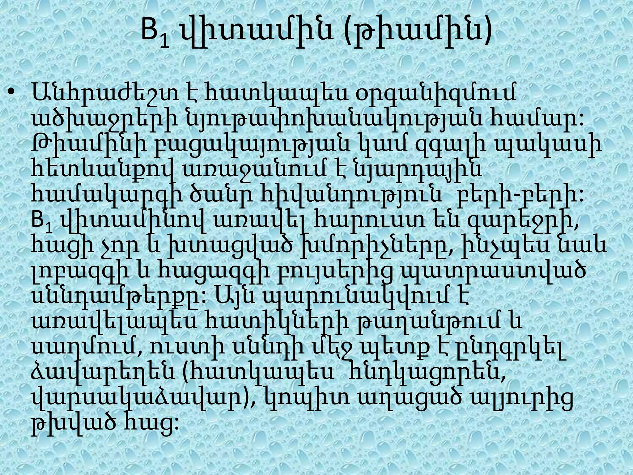 B1 վիտամին (թիամին)
• Անհրաժեշտ է հատկապես օրգանիզմում
  ածխաջրերի նյութափոխանակության համար:
  Թիամինի բացակայության կամ զգալի պակասի
  հետևանքով առաջանում է նյարդային
  համակարգի ծանր հիվանդություն՝ բերի-բերի:
  B1 վիտամինով առավել հարուստ են գարեջրի,
  հացի չոր և խտացված խմորիչները, ինչպես նաև
  լոբազգի և հացազգի բույսերից պատրաստված
  սննդամթերքը: Այն պարունակվում է
  առավելապես հատիկների թաղանթում և
  սաղմում, ուստի սննդի մեջ պետք է ընդգրկել
  ձավարեղեն (հատկապես՝ հնդկացորեն,
  վարսակաձավար), կոպիտ աղացած ալյուրից
  թխված հաց:
 