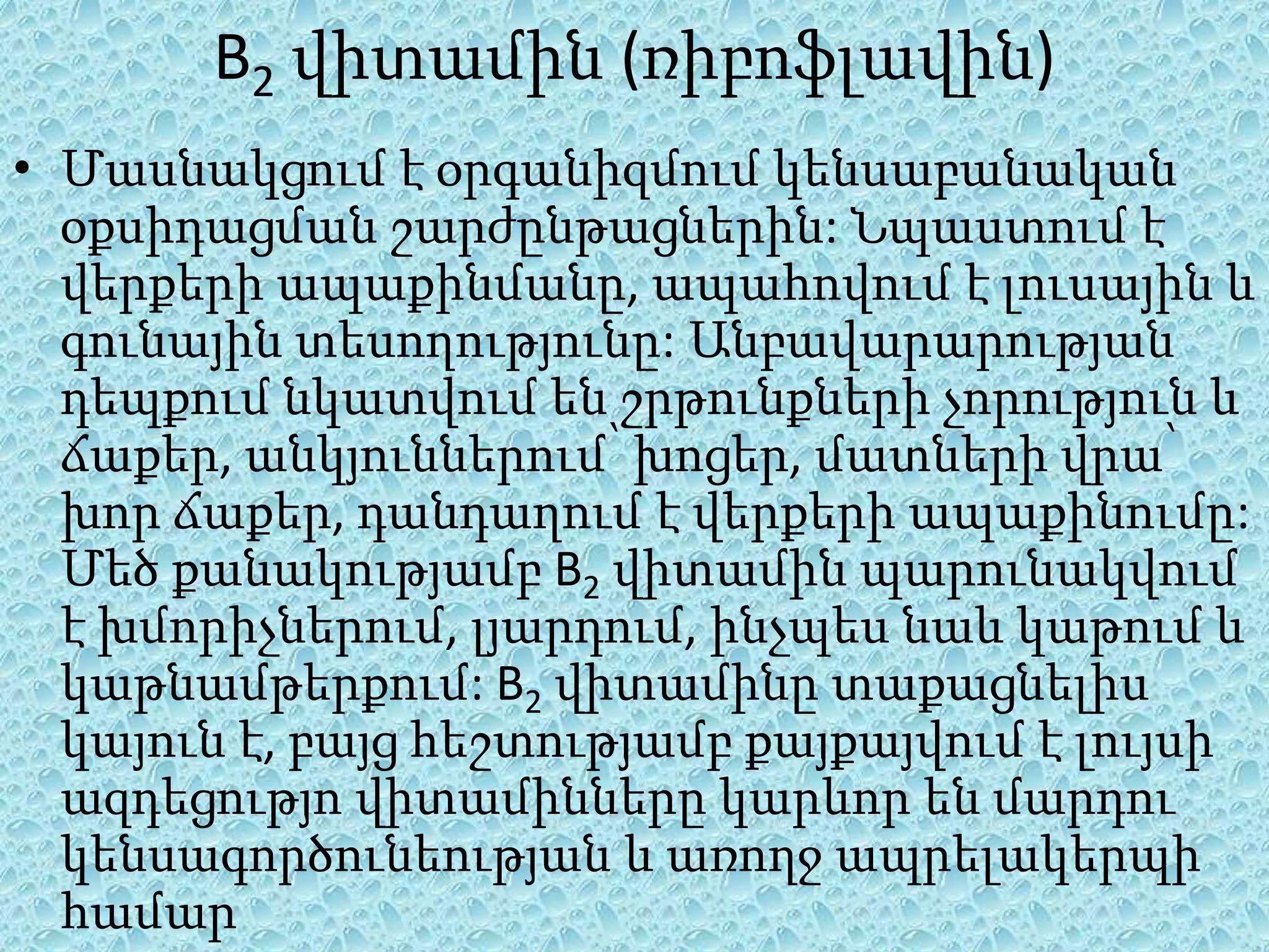 B2 վիտամին (ռիբոֆլավին)
• Մասնակցում է օրգանիզմում կենսաբանական
  օքսիդացման շարժընթացներին: Նպաստում է
  վերքերի ապաքինմանը, ապահովում է լուսային և
  գունային տեսողությունը: Անբավարարության
  դեպքում նկատվում են շրթունքների չորություն և
  ճաքեր, անկյուններում՝ խոցեր, մատների վրա՝
  խոր ճաքեր, դանդաղում է վերքերի ապաքինումը:
  Մեծ քանակությամբ B2 վիտամին պարունակվում
  է խմորիչներում, լյարդում, ինչպես նաև կաթում և
  կաթնամթերքում: B2 վիտամինը տաքացնելիս
  կայուն է, բայց հեշտությամբ քայքայվում է լույսի
  ազդեցությո վիտամինները կարևոր են մարդու
  կենսագործունեության և առողջ ապրելակերպի
  համար
 