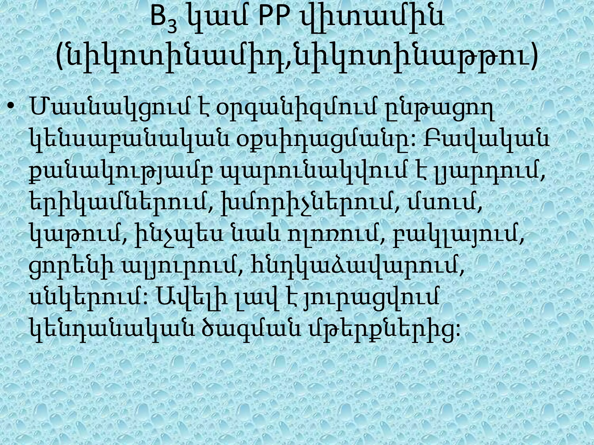 B3 կամ PP վիտամին
   (նիկոտինամիդ,նիկոտինաթթու)
• Մասնակցում է օրգանիզմում ընթացող
  կենսաբանական օքսիդացմանը: Բավական
  քանակությամբ պարունակվում է լյարդում,
  երիկամներում, խմորիչներում, մսում,
  կաթում, ինչպես նաև ոլոռում, բակլայում,
  ցորենի ալյուրում, հնդկաձավարում,
  սնկերում: Ավելի լավ է յուրացվում
  կենդանական ծագման մթերքներից:
 