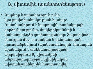 B5 վիտամին (պանտոտենաթթու)

• Կարևոր նշանակություն ունի
  նյութափոխանակության համար:
  Կանոնավորում է նյարդային համակարգի
  գործունեությունը, մակերիկամների և
  վահանագեղձի գործառույթները: Տարածված է
  բնության մեջ, բուսական և կենդանական
  հյուսվածքներում (պանտոտենային` հունարեն
  նշանակում է ամենատարածված):
  Օրգանիզմում B5 վիտամինի
  անբավարարության կլինիկական
  ախտանշաններ չեն հաստատվել:
 