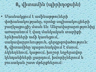 B6 վիտամին (պիրիդօքսին)

• Մասնակցում է ամինաթթուների
  փոխանակությանը, որոնք սպիտակուցների
  բաղկացուցիչ մասն են: Անբավարարությունից
  առաջանում է վաղ մանկական տարիքի
  երեխաների աճի կասեցում,
  սակավարյունություն, գերգրգռվածություն:
  B6 վիտամինը պարունակվում է մսում,
  ձկնեղենում, կաթում, խոշոր եղջերավոր
  կենդանիների լյարդում, խմորիչներում և
  բուսական շատ մթերքներում:
 