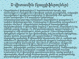 D վիտամին (կալցիֆերոլներ)
• Օրգանիզմում փոխարկվում է հորմոնանման նյութի, որը
  մասնակցում է կալցիումի և ֆոսֆորի աղերի յուրացմանը, ոսկրային
  հյուսվածքում դրանց կուտակմանը: D վիտամինի մեծ պահանջ
  ունեն հատկապես 3–4 տարեկան երեխաները
  (անբավարարությունից մանկական օրգանիզմում զարգանում է
  ռախիտ հիվանդությունը): Սովորաբար D վիտամինը առաջանում է
  մարդու մաշկում՝ անդրամանուշակագույն ճառագայթների
  ներգործությամբ: D վիտամինի աղբյուր է թյունոսի, ձողաձկան և այլ
  ձկների լյարդի ճարպը: Ոչ մեծ քանակությամբ պարունակվում Է
  կարագում, ձվի դեղնուցում, ձկան յուղում: Մյուս կենդանական
  մթերքներն աղքատ են այս վիտամինից, իսկ բուսական մթերքները,
  որպես կանոն, բոլորովին չեն պարունակում: Մեծահասակ
  մարդկանց պահանջը D վիտամինի նկատմամբ մեծ չէ, սակայն այն
  մեծանում է ցերեկային լույսի պակասի դեպքում (ստորգետնյա
  աշխատանքներ կատարելիս, հյուսիսում բնակվելու դեպքում):
  Ձմռանն օրգանիզմում D վիտամինի առաջացումը կարելի է
  խթանել` քվարցային լամպով ճառագայթահարելով: Կանխարգելիչ
  նպատակով վաղ մանկական տարիքի երեխաներին հաճախ
  նշանակում են D վիտամինի պատրաստուկներ, որոնք կարելի է
  օգտագործել միայն բժշկի հսկողությամբ, քանի որ չափաքանակը
  գերազանցելիս կարող են բարդություններ առաջանալ:
 