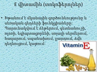 E վիտամին (տոկոֆերոլներ)

• Խթանում է մկանային գործունեությունը և
  սեռական գեղձերի ֆունկցիաները:
  Պարունակվում է ձեթերում, գետնանուշի,
  ոլոռի, եգիպտացորենի, սոյայի սերմերում,
  հազարում, սպանախում, լյարդում, ձվի
  դեղնուցում, կաթում:
 