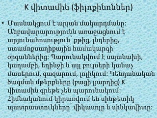K վիտամին (ֆիլոքինոններ)
• Մասնակցում է արյան մակարդմանը:
  Անբավարարությունն առաջացնում է
  արյունահոսություն՝ քթից, լնդերից,
  ստամոքսաղիքային համակարգի
  օրգաններից: Պարունակվում է սպանախի,
  կաղամբի, եղինջի և այլ բույսերի կանաչ
  մասերում, գազարում, լոլիկում: Կենդանական
  ծագման մթերքները (բացի լյարդից) K
  վիտամին գրեթե չեն պարունակում:
  Հիմնականում կիրառվում են սինթետիկ
  պատրաստուկները՝ վիկասոլը և սինկավիտը:
 
