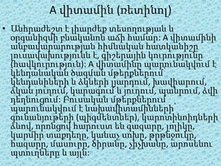A վիտամին (ռետինոլ)
• Անհրաժեշտ է լիարժեք տեսողության և
  օրգանիզմի բնականոն աճի համար: A վիտամինի
  անբավարարության հիմնական հատկանիշը
  լուսավախությունն է, գիշերային կուրությունը
  (հավկուրություն): A վիտամինը պարունակվում է
  կենդանական ծագման մթերքներում՝
  կենդանիների և ձկների լյարդում, խավիարում,
  ձկան յուղում, կարագում և յուղում, պանրում, ձվի
  դեղնուցում: Բուսական մթերքներում
  պարունակվում է նախավիտամինների՝
  գունանյութերի (պիգմենտներ), կարոտինոիդների
  ձևով, որոնցով հարուստ են գազարը, լոլիկը,
  կարմիր տաքդեղը, կանաչ սոխը, թրթնջուկը,
  հազարը, մասուրը, ծիրանը, չիչխանը, արոսենու
  պտուղները և այլն:
 