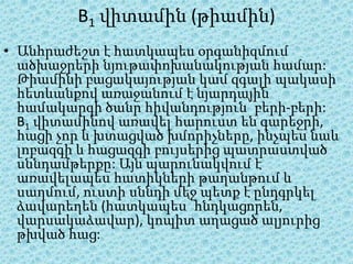 B1 վիտամին (թիամին)
• Անհրաժեշտ է հատկապես օրգանիզմում
  ածխաջրերի նյութափոխանակության համար:
  Թիամինի բացակայության կամ զգալի պակասի
  հետևանքով առաջանում է նյարդային
  համակարգի ծանր հիվանդություն՝ բերի-բերի:
  B1 վիտամինով առավել հարուստ են գարեջրի,
  հացի չոր և խտացված խմորիչները, ինչպես նաև
  լոբազգի և հացազգի բույսերից պատրաստված
  սննդամթերքը: Այն պարունակվում է
  առավելապես հատիկների թաղանթում և
  սաղմում, ուստի սննդի մեջ պետք է ընդգրկել
  ձավարեղեն (հատկապես՝ հնդկացորեն,
  վարսակաձավար), կոպիտ աղացած ալյուրից
  թխված հաց:
 