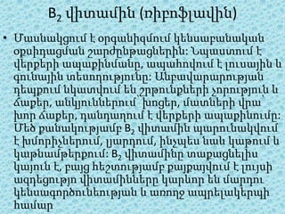 B2 վիտամին (ռիբոֆլավին)
• Մասնակցում է օրգանիզմում կենսաբանական
  օքսիդացման շարժընթացներին: Նպաստում է
  վերքերի ապաքինմանը, ապահովում է լուսային և
  գունային տեսողությունը: Անբավարարության
  դեպքում նկատվում են շրթունքների չորություն և
  ճաքեր, անկյուններում՝ խոցեր, մատների վրա՝
  խոր ճաքեր, դանդաղում է վերքերի ապաքինումը:
  Մեծ քանակությամբ B2 վիտամին պարունակվում
  է խմորիչներում, լյարդում, ինչպես նաև կաթում և
  կաթնամթերքում: B2 վիտամինը տաքացնելիս
  կայուն է, բայց հեշտությամբ քայքայվում է լույսի
  ազդեցությո վիտամինները կարևոր են մարդու
  կենսագործունեության և առողջ ապրելակերպի
  համար
 