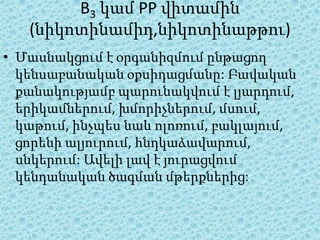 B3 կամ PP վիտամին
   (նիկոտինամիդ,նիկոտինաթթու)
• Մասնակցում է օրգանիզմում ընթացող
  կենսաբանական օքսիդացմանը: Բավական
  քանակությամբ պարունակվում է լյարդում,
  երիկամներում, խմորիչներում, մսում,
  կաթում, ինչպես նաև ոլոռում, բակլայում,
  ցորենի ալյուրում, հնդկաձավարում,
  սնկերում: Ավելի լավ է յուրացվում
  կենդանական ծագման մթերքներից:
 