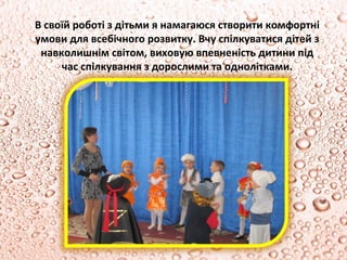 В своїй роботі з дітьми я намагаюся створити комфортні
умови для всебічного розвитку. Вчу спілкуватися дітей з
 навколишнім світом, виховую впевненість дитини під
     час спілкування з дорослими та однолітками.
 