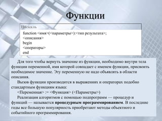 Функции
    Паскаль
     function <имя>(<параметры>):<тип результата>;
     <описания>
     begin
     <операторы>
     end

   Для того чтобы вернуть значение из функции, необходимо внутри тела
функции переменной, имя которой совпадает с именем функции, присвоить
необходимое значение. Эту переменную не надо объявлять в области
описания.
   Вызов функции производится в выражениях и операторах подобно
стандартным функциям языка:
   <Переменная> := <Функция> (<Параметры>)
   Реализация алгоритмов с помощью подпрограмм — процедур и
функций — называется процедурным программированием. В последние
годы все большую популярность приобретают методы объектного и
событийного программирования.
 