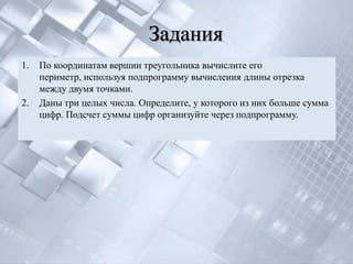 Задания
1.   По координатам вершин треугольника вычислите его
     периметр, используя подпрограмму вычисления длины отрезка
     между двумя точками.
2.   Даны три целых числа. Определите, у которого из них больше сумма
     цифр. Подсчет суммы цифр организуйте через подпрограмму.
 