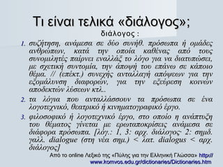 Τι είναι τελικά «διάλογος»;
                            διάλογος :
1. συζήτηση, ανάμεσα σε δύο συνήθ. πρόσωπα ή ομάδες
   ανθρώπων, κατά την οποία καθένας από τους
   συνομιλητές παίρνει εναλλάξ το λόγο για να διατυπώσει,
   με σχετική συντομία, την άποψή του επάνω σε κάποιο
   θέμα. // (επέκτ.) συνεχής ανταλλαγή απόψεων για την
   εξομάλυνση διαφορών, για την εξεύρεση κοινών
   αποδεκτών λύσεων κτλ..
2. τα λόγια που ανταλλάσσουν τα πρόσωπα σε ένα
   λογοτεχνικό, θεατρικό ή κινηματογραφικό έργο.
3. φιλοσοφικό ή λογοτεχνικό έργο, στο οποίο η ανάπτυξη
   του θέματος γίνεται με ερωταποκρίσεις ανάμεσα σε
   διάφορα πρόσωπα. [λόγ.: 1, 3: αρχ. διάλογος· 2: σημδ.
   γαλλ. dialogue (στη νέα σημ.) < λατ. dialogus < αρχ.
   διάλογος]
        Από το online Λεξικό της «Πύλης για την Ελληνική Γλώσσα» http://
                                                                      4

                        www.komvos.edu.gr/dictionaries/Dictionaries.htm
 
