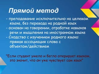 Прямой метод
- преподавание исключительно на целевом
  языке, без перевода на родной язык
- основан на говорении, отработке навыков
  речи и мышления на иностранном языке
- Сходство с изучением родного языка:
  прямая ассоциация слова с
  объектом/действием

"Если студент умело и бегло оперирует языком,
  это значит, что он уже чувствует сам язык"
 
