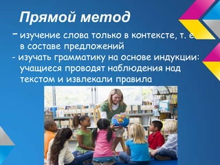 Прямой метод
- изучение слова только в контексте, т. е.
  в составе предложений
- изучать грамматику на основе индукции:
  учащиеся проводят наблюдения над
  текстом и извлекали правила
 