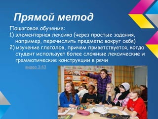 Прямой метод
Пошаговое обучение:
1) элементарная лексика (через простые задания,
   например, перечислить предметы вокруг себя)
2) изучение глаголов, причем приветствуется, когда
   студент использует более сложные лексические и
   грамматические конструкции в речи
     видео 3:43
 