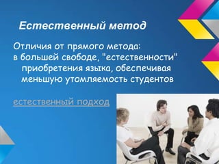 Естественный метод
Отличия от прямого метода:
в большей свободе, "естественности"
  приобретения языка, обеспечивая
  меньшую утомляемость студентов

естественный подход
 