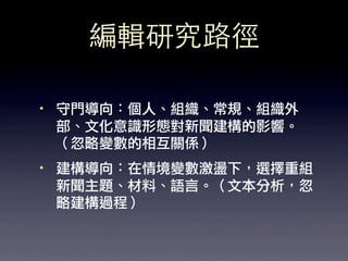 編輯研究路徑

·• 守門導向：個人、組織、常規、組織外
   部、文化意識形態對新聞建構的影響。
   （忽略變數的相互關係）
·• 建構導向：在情境變數激盪下，選擇重組
   新聞主題、材料、語言。（文本分析，忽
   略建構過程）
 
