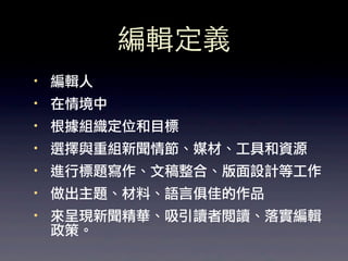 編輯定義
·• 編輯人
·• 在情境中
·• 根據組織定位和目標
·• 選擇與重組新聞情節、媒材、工具和資源
·• 進行標題寫作、文稿整合、版面設計等工作
·• 做出主題、材料、語言俱佳的作品
·• 來呈現新聞精華、吸引讀者閱讀、落實編輯
   政策。
 