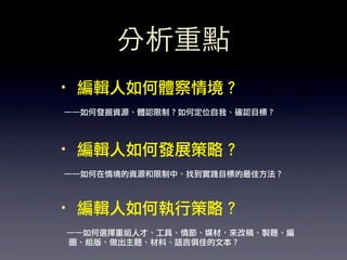 分析重點
·• 編輯人如何體察情境？
——如何發掘資源、體認限制？如何定位自我、確認目標？



·• 編輯人如何發展策略？
——如何在情境的資源和限制中，找到實踐目標的最佳方法？



·• 編輯人如何執行策略？
——如何選擇重組人才、工具、情節、媒材，來改稿、製題、編
圖、組版，做出主題、材料、語言俱佳的文本？
 