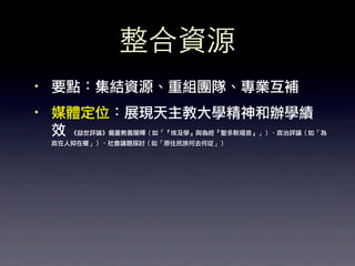 整合資源
·• 要點：集結資源、重組團隊、專業互補
·• 媒體定位：展現天主教大學精神和辦學績
   效 《益世評論》偏重教義闡釋（如「『埃及學』與偽經『聖多默福音』」）、政治評論（如「為
   政在人抑在權」）、社會議題探討（如「原住民族何去何從」）
 