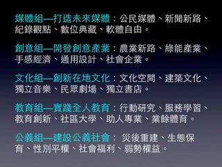媒體組—打造未來媒體：公⺠民媒體、新聞新路、
紀錄觀點、數位典藏、軟體⾃自由。

創意組—開發創意產業：農業新路、綠能產業、
⼿手感經濟、通⽤用設計、社會企業。 

⽂文化組—創新在地⽂文化：⽂文化空間、建築⽂文化、
獨⽴立⾳音樂、⺠民眾劇場、獨⽴立書店。

教育組—實踐全⼈人教育：⾏行動研究、服務學習、
教育創新、社區⼤大學、助⼈人專業、業餘體育。

公義組—建設公義社會： 災後重建、⽣生態保
育、性別平權、社會福利、弱勢權益。
 