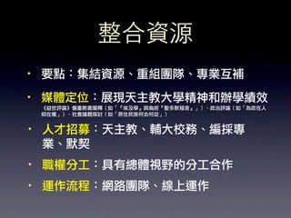 整合資源
·• 要點：集結資源、重組團隊、專業互補
·• 媒體定位：展現天主教大學精神和辦學績效
 《益世評論》偏重教義闡釋（如「『埃及學』與偽經『聖多默福音』」）、政治評論（如「為政在人
 抑在權」）、社會議題探討（如「原住民族何去何從」）


·• 人才招募：天主教、輔大校務、編採專
   業、默契
·• 職權分工：具有總體視野的分工合作
·• 運作流程：網路團隊、線上運作
 