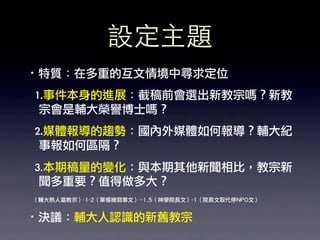 設定主題
·•特質：在多重的互文情境中尋求定位
	 	 1.事件本身的進展：截稿前會選出新教宗嗎？新教
     宗會是輔大榮譽博士嗎？	 
	 	 2.媒體報導的趨勢：國內外媒體如何報導？輔大紀
     事報如何區隔？
	 	 3.本期稿量的變化：與本期其他新聞相比，教宗新
     聞多重要？值得做多大？	 
（輔大熟人當教宗）-1-2（單樞機寫專文）--1.5（神學院長文）-1（院長文取代停NPO文）


·•決議：輔大人認識的新舊教宗
 