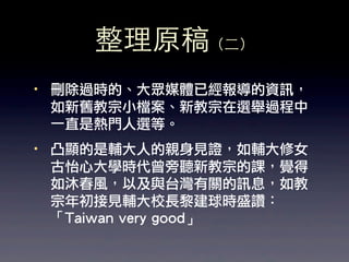 整理原稿（⼆二）
·• 刪除過時的、大眾媒體已經報導的資訊，
   如新舊教宗小檔案、新教宗在選舉過程中
   一直是熱門人選等。
·• 凸顯的是輔大人的親身見證，如輔大修女
   古怡心大學時代曾旁聽新教宗的課，覺得
   如沐春風，以及與台灣有關的訊息，如教
   宗年初接見輔大校長黎建球時盛讚：
   「Taiwan very good」
 