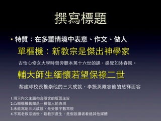 撰寫標題
• 特質：在多重情境中表意、作文、做人
  單樞機：新教宗是傑出神學家
  古怡⼼心修⼥女⼤大學時曾旁聽本篤⼗十六世的課，感覺如沐春⾵風。

  輔⼤大師⽣生緬懷若望保祿⼆二世
  黎建球校⻑⾧長推崇他的三⼤大成就，李振英難忘他的慈祥⾯面容

1.明⽰示內⽂文主題扣合隱含的版⾯面主旨
2.凸顯樞機舊聞是⼀一種做⼈人的表現
3.未能寫明三⼤大成就，是受限字數常規
4.不寫⽼老教宗過世、新教宗產⽣生，是假設讀者看過其他媒體
 