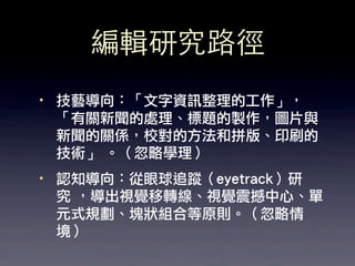 編輯研究路徑
·• 技藝導向：「文字資訊整理的工作」，
   「有關新聞的處理、標題的製作，圖片與
   新聞的關係，校對的方法和拼版、印刷的
   技術」 。（忽略學理）
·• 認知導向：從眼球追蹤（eyetrack）研
   究 ，導出視覺移轉線、視覺震撼中心、單
   元式規劃、塊狀組合等原則。（忽略情
   境）
 