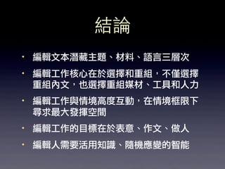 結論
·• 編輯文本潛藏主題、材料、語言三層次
·• 編輯工作核心在於選擇和重組，不僅選擇
   重組內文，也選擇重組媒材、工具和人力
·• 編輯工作與情境高度互動，在情境框限下
   尋求最大發揮空間
·• 編輯工作的目標在於表意、作文、做人
·• 編輯人需要活用知識、隨機應變的智能
 