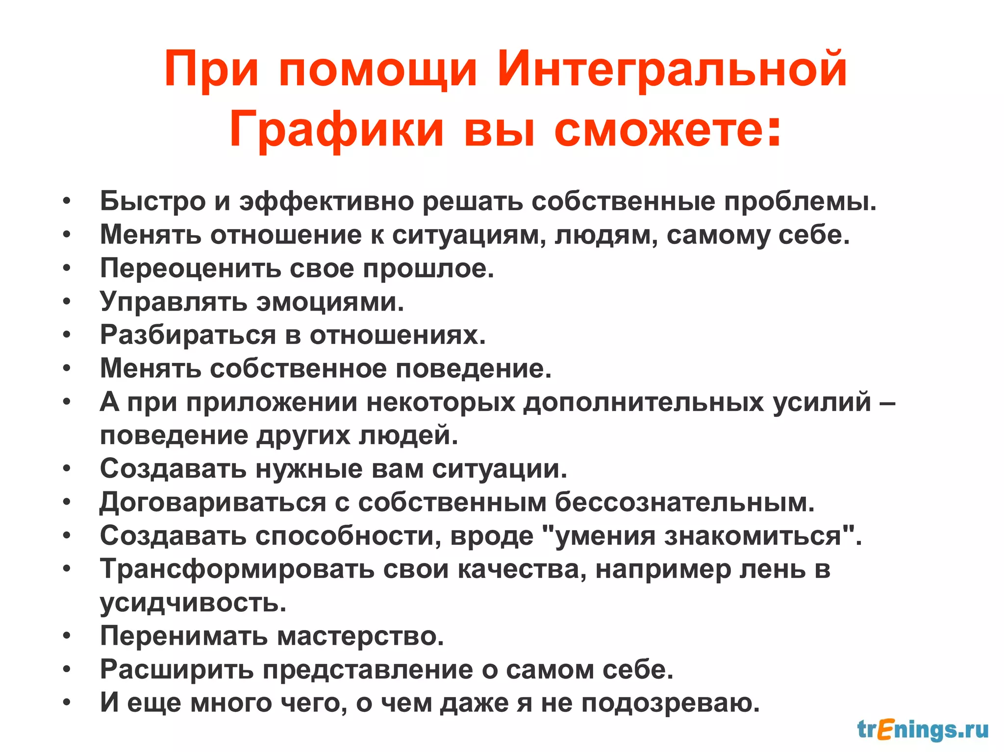 При помощи Интегральной
         Графики вы сможете:
•   Быстро и эффективно решать собственные проблемы.
•   Менять отношение к ситуациям, людям, самому себе.
•   Переоценить свое прошлое.
•   Управлять эмоциями.
•   Разбираться в отношениях.
•   Менять собственное поведение.
•   А при приложении некоторых дополнительных усилий –
    поведение других людей.
•   Создавать нужные вам ситуации.
•   Договариваться с собственным бессознательным.
•   Создавать способности, вроде "умения знакомиться".
•   Трансформировать свои качества, например лень в
    усидчивость.
•   Перенимать мастерство.
•   Расширить представление о самом себе.
•   И еще много чего, о чем даже я не подозреваю.
 
