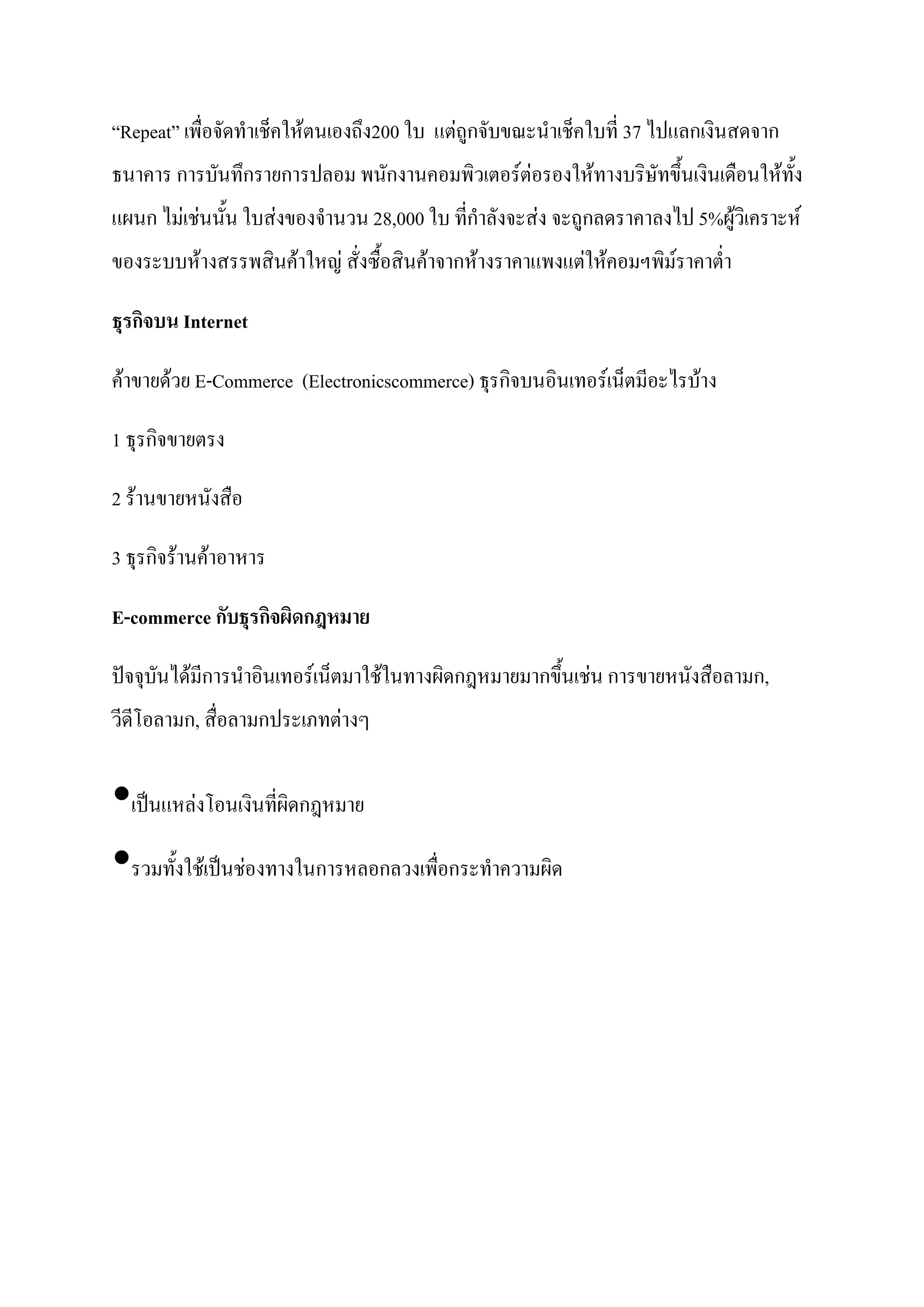 “Repeat” เพื่อจัดทาเช็คให้ตนเองถึง200 ใบ แต่ถูกจับขณะนาเช็คใบที่ 37 ไปแลกเงินสดจาก
ธนาคาร การบันทึกรายการปลอม พนักงานคอมพิวเตอร์ต่อรองให้ทางบริษัทขึ้นเงินเดือนให้ทั้ง
แผนก ไม่เช่นนั้น ใบส่งของจานวน 28,000 ใบ ที่กาลังจะส่ง จะถูกลดราคาลงไป 5%ผู้วิเคราะห์
ของระบบห้างสรรพสินค้าใหญ่ สั่งซื้อสินค้าจากห้างราคาแพงแต่ให้คอมฯพิม์ราคาต่า

ธุรกิจบน Internet

ค้าขายด้วย E-Commerce (Electronicscommerce) ธุรกิจบนอินเทอร์เน็ตมีอะไรบ้าง

1 ธุรกิจขายตรง

2 ร้านขายหนังสือ

3 ธุรกิจร้านค้าอาหาร

E-commerce กับธุรกิจผิดกฎหมำย

ปัจจุบันได้มีการนาอินเทอร์เน็ตมาใช้ในทางผิดกฎหมายมากขึ้นเช่น การขายหนังสือลามก,
วีดีโอลามก, สื่อลามกประเภทต่างๆ


•เป็นแหล่งโอนเงินที่ผิดกฎหมาย
•รวมทั้งใช้เป็นช่องทางในการหลอกลวงเพื่อกระทาความผิด
 