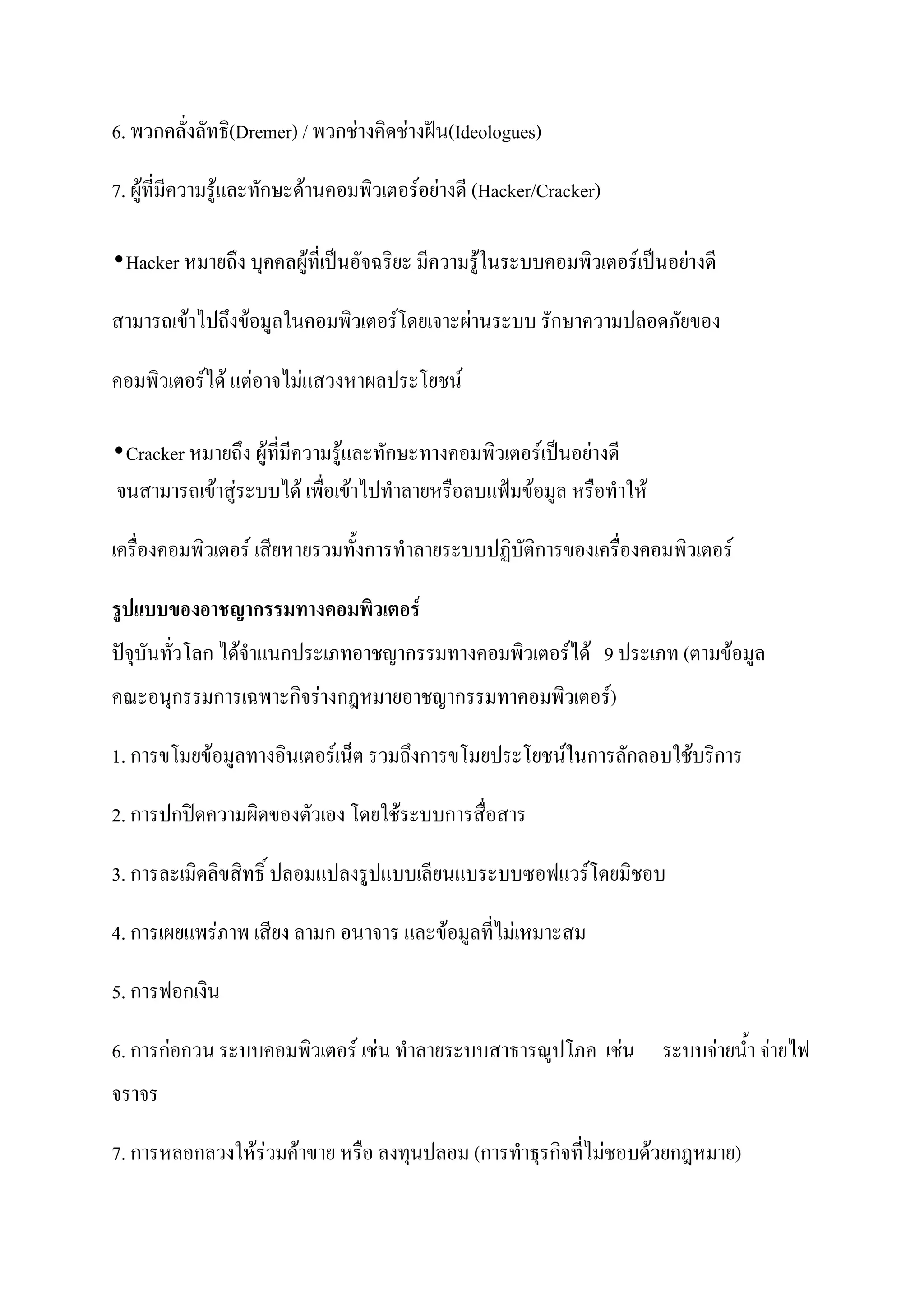 6. พวกคลั่งลัทธิ(Dremer) / พวกช่างคิดช่างฝัน(Ideologues)

7. ผู้ที่มีความรู้และทักษะด้านคอมพิวเตอร์อย่างดี (Hacker/Cracker)

•Hacker หมายถึง บุคคลผู้ที่เป็นอัจฉริยะ มีความรู้ในระบบคอมพิวเตอร์เป็นอย่างดี
สามารถเข้าไปถึงข้อมูลในคอมพิวเตอร์โดยเจาะผ่านระบบ รักษาความปลอดภัยของ

คอมพิวเตอร์ได้ แต่อาจไม่แสวงหาผลประโยชน์

•Cracker หมายถึง ผู้ที่มีความรู้และทักษะทางคอมพิวเตอร์เป็นอย่างดี
จนสามารถเข้าสู่ระบบได้ เพื่อเข้าไปทาลายหรือลบแฟ้มข้อมูล หรือทาให้

เครื่องคอมพิวเตอร์ เสียหายรวมทั้งการทาลายระบบปฏิบัติการของเครื่องคอมพิวเตอร์

รูปแบบของอาชญากรรมทางคอมพิวเตอร์
ปัจุบันทั่วโลก ได้จาแนกประเภทอาชญากรรมทางคอมพิวเตอร์ได้ 9 ประเภท (ตามข้อมูล
คณะอนุกรรมการเฉพาะกิจร่างกฎหมายอาชญากรรมทาคอมพิวเตอร์)

1. การขโมยข้อมูลทางอินเตอร์เน็ต รวมถึงการขโมยประโยชน์ในการลักลอบใช้บริการ

2. การปกปิดความผิดของตัวเอง โดยใช้ระบบการสื่อสาร

3. การละเมิดลิขสิทธิ์ ปลอมแปลงรูปแบบเลียนแบระบบซอฟแวร์โดยมิชอบ

4. การเผยแพร่ภาพ เสียง ลามก อนาจาร และข้อมูลที่ไม่เหมาะสม

5. การฟอกเงิน

6. การก่อกวน ระบบคอมพิวเตอร์ เช่น ทาลายระบบสาธารณูปโภค เช่น ระบบจ่ายน้า จ่ายไฟ
จราจร

7. การหลอกลวงให้ร่วมค้าขาย หรือ ลงทุนปลอม (การทาธุรกิจที่ไม่ชอบด้วยกฎหมาย)
 