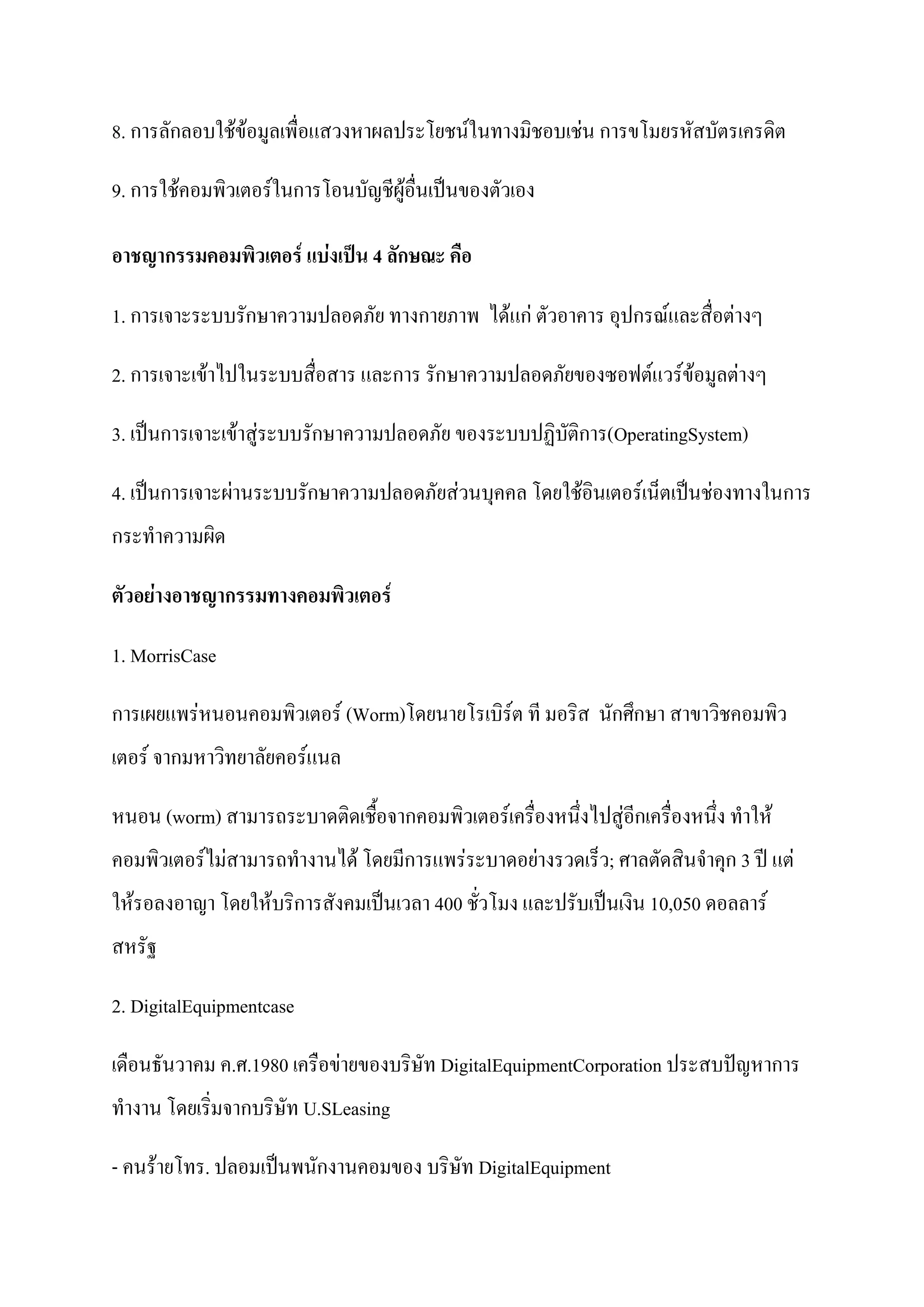 8. การลักลอบใช้ข้อมูลเพื่อแสวงหาผลประโยชน์ในทางมิชอบเช่น การขโมยรหัสบัตรเครดิต

9. การใช้คอมพิวเตอร์ในการโอนบัญชีผู้อื่นเป็นของตัวเอง

อาชญากรรมคอมพิวเตอร์ แบ่งเป็น 4 ลักษณะ คือ

1. การเจาะระบบรักษาความปลอดภัย ทางกายภาพ ได้แก่ ตัวอาคาร อุปกรณ์และสื่อต่างๆ

2. การเจาะเข้าไปในระบบสื่อสาร และการ รักษาความปลอดภัยของซอฟต์แวร์ข้อมูลต่างๆ

3. เป็นการเจาะเข้าสู่ระบบรักษาความปลอดภัย ของระบบปฏิบัติการ(OperatingSystem)

4. เป็นการเจาะผ่านระบบรักษาความปลอดภัยส่วนบุคคล โดยใช้อินเตอร์เน็ตเป็นช่องทางในการ
กระทาความผิด

ตัวอย่ำงอำชญำกรรมทำงคอมพิวเตอร์

1. MorrisCase

การเผยแพร่หนอนคอมพิวเตอร์ (Worm)โดยนายโรเบิร์ต ที มอริส นักศึกษา สาขาวิชคอมพิว
เตอร์ จากมหาวิทยาลัยคอร์แนล

หนอน (worm) สามารถระบาดติดเชื้อจากคอมพิวเตอร์เครื่องหนึ่งไปสู่อีกเครื่องหนึ่ง ทาให้
คอมพิวเตอร์ไม่สามารถทางานได้ โดยมีการแพร่ระบาดอย่างรวดเร็ว; ศาลตัดสินจาคุก 3 ปี แต่
ให้รอลงอาญา โดยให้บริการสังคมเป็นเวลา 400 ชัวโมง และปรับเป็นเงิน 10,050 ดอลลาร์
                                            ่
สหรัฐ

2. DigitalEquipmentcase

เดือนธันวาคม ค.ศ.1980 เครือข่ายของบริษัท DigitalEquipmentCorporation ประสบปัญหาการ
ทางาน โดยเริ่มจากบริษัท U.SLeasing

- คนร้ายโทร. ปลอมเป็นพนักงานคอมของ บริษัท DigitalEquipment
 