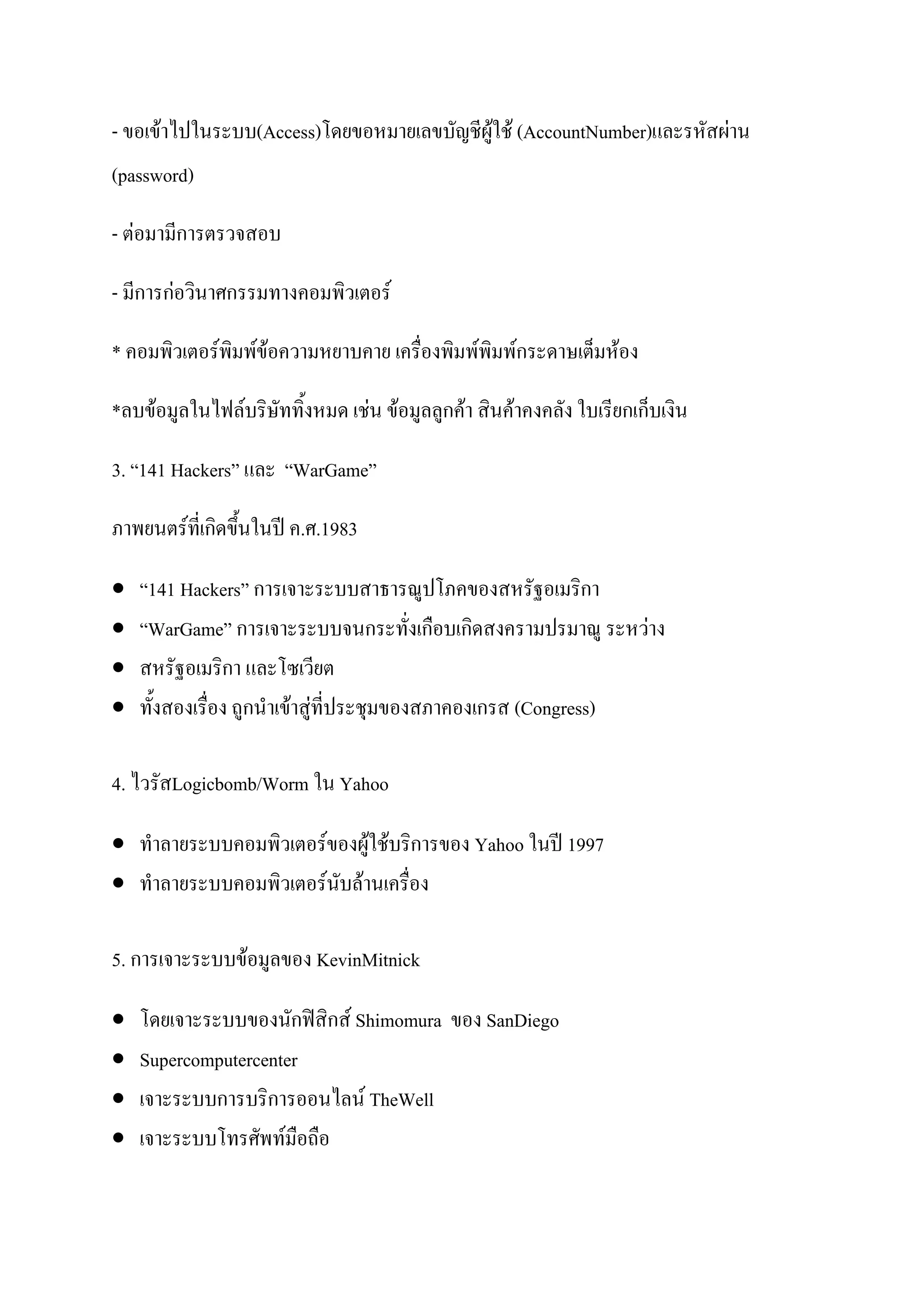 - ขอเข้าไปในระบบ(Access)โดยขอหมายเลขบัญชีผู้ใช้ (AccountNumber)และรหัสผ่าน
(password)

- ต่อมามีการตรวจสอบ

- มีการก่อวินาศกรรมทางคอมพิวเตอร์

* คอมพิวเตอร์พิมพ์ข้อความหยาบคาย เครื่องพิมพ์พิมพ์กระดาษเต็มห้อง

*ลบข้อมูลในไฟล์บริษัททิ้งหมด เช่น ข้อมูลลูกค้า สินค้าคงคลัง ใบเรียกเก็บเงิน

3. “141 Hackers” และ “WarGame”

ภาพยนตร์ที่เกิดขึ้นในปี ค.ศ.1983

   “141 Hackers” การเจาะระบบสาธารณูปโภคของสหรัฐอเมริกา
   “WarGame” การเจาะระบบจนกระทั่งเกือบเกิดสงครามปรมาณู ระหว่าง
   สหรัฐอเมริกา และโซเวียต
   ทั้งสองเรื่อง ถูกนาเข้าสู่ที่ประชุมของสภาคองเกรส (Congress)

4. ไวรัสLogicbomb/Worm ใน Yahoo

 ทาลายระบบคอมพิวเตอร์ของผู้ใช้บริการของ Yahoo ในปี 1997
 ทาลายระบบคอมพิวเตอร์นับล้านเครื่อง

5. การเจาะระบบข้อมูลของ KevinMitnick

   โดยเจาะระบบของนักฟิสิกส์ Shimomura ของ SanDiego
   Supercomputercenter
   เจาะระบบการบริการออนไลน์ TheWell
   เจาะระบบโทรศัพท์มือถือ
 