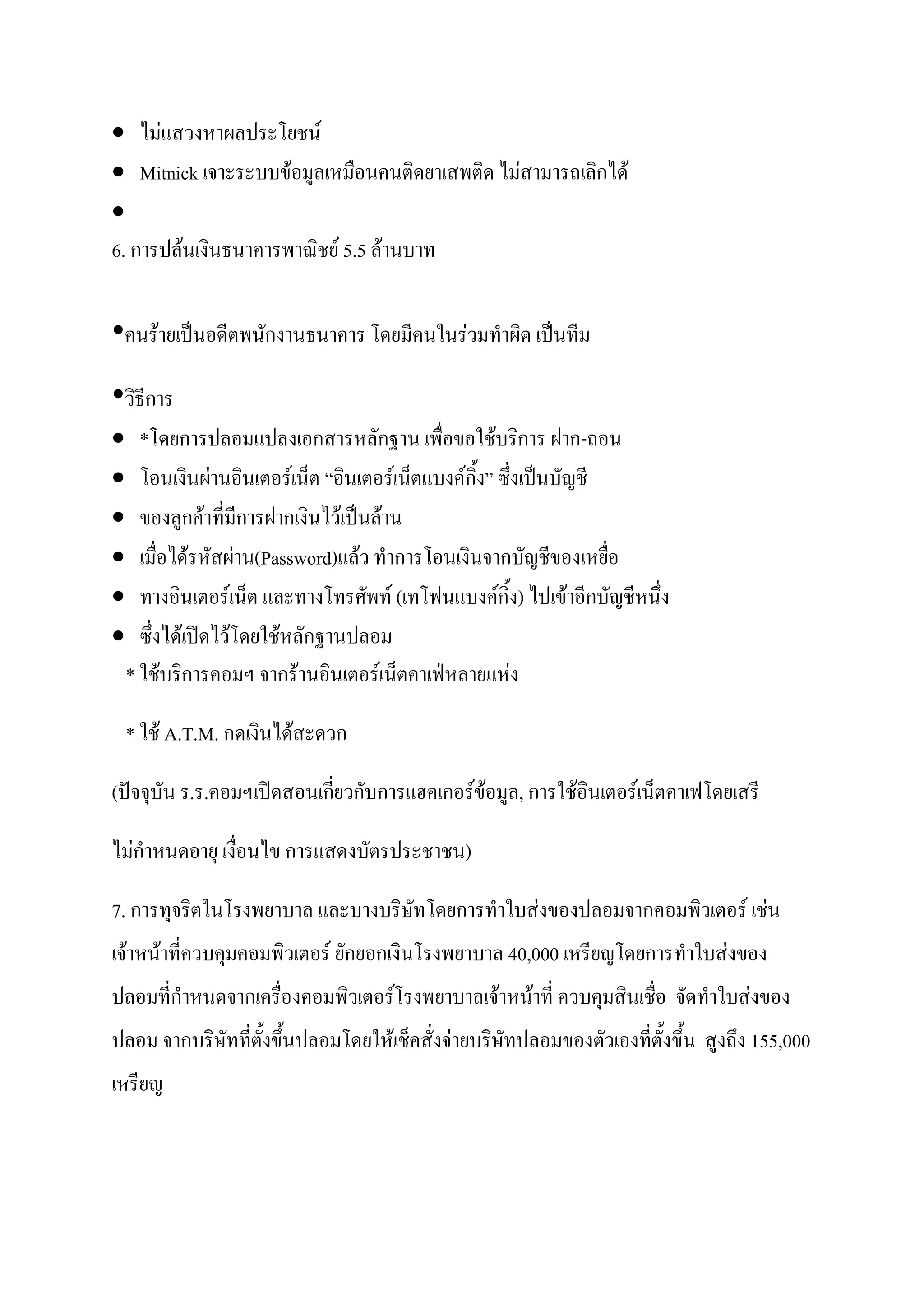  ไม่แสวงหาผลประโยชน์
 Mitnick เจาะระบบข้อมูลเหมือนคนติดยาเสพติด ไม่สามารถเลิกได้

6. การปล้นเงินธนาคารพาณิชย์ 5.5 ล้านบาท


•คนร้ายเป็นอดีตพนักงานธนาคาร โดยมีคนในร่วมทาผิด เป็นทีม
•วิธีการ
     *โดยการปลอมแปลงเอกสารหลักฐาน เพื่อขอใช้บริการ ฝาก-ถอน
     โอนเงินผ่านอินเตอร์เน็ต “อินเตอร์เน็ตแบงค์กิ้ง” ซึ่งเป็นบัญชี
     ของลูกค้าที่มีการฝากเงินไว้เป็นล้าน
     เมื่อได้รหัสผ่าน(Password)แล้ว ทาการโอนเงินจากบัญชีของเหยื่อ
     ทางอินเตอร์เน็ต และทางโทรศัพท์ (เทโฟนแบงค์กิ้ง) ไปเข้าอีกบัญชีหนึ่ง
     ซึ่งได้เปิดไว้โดยใช้หลักฐานปลอม
    * ใช้บริการคอมฯ จากร้านอินเตอร์เน็ตคาเฟ่หลายแห่ง

    * ใช้ A.T.M. กดเงินได้สะดวก

(ปัจจุบัน ร.ร.คอมฯเปิดสอนเกี่ยวกับการแฮคเกอร์ข้อมูล, การใช้อินเตอร์เน็ตคาเฟโดยเสรี

ไม่กาหนดอายุ เงื่อนไข การแสดงบัตรประชาชน)

7. การทุจริตในโรงพยาบาล และบางบริษัทโดยการทาใบส่งของปลอมจากคอมพิวเตอร์ เช่น
เจ้าหน้าที่ควบคุมคอมพิวเตอร์ ยักยอกเงินโรงพยาบาล 40,000 เหรียญโดยการทาใบส่งของ
ปลอมที่กาหนดจากเครื่องคอมพิวเตอร์โรงพยาบาลเจ้าหน้าที่ ควบคุมสินเชื่อ จัดทาใบส่งของ
ปลอม จากบริษัทที่ตั้งขึ้นปลอมโดยให้เช็คสั่งจ่ายบริษัทปลอมของตัวเองที่ตั้งขึ้น สูงถึง 155,000
เหรียญ
 
