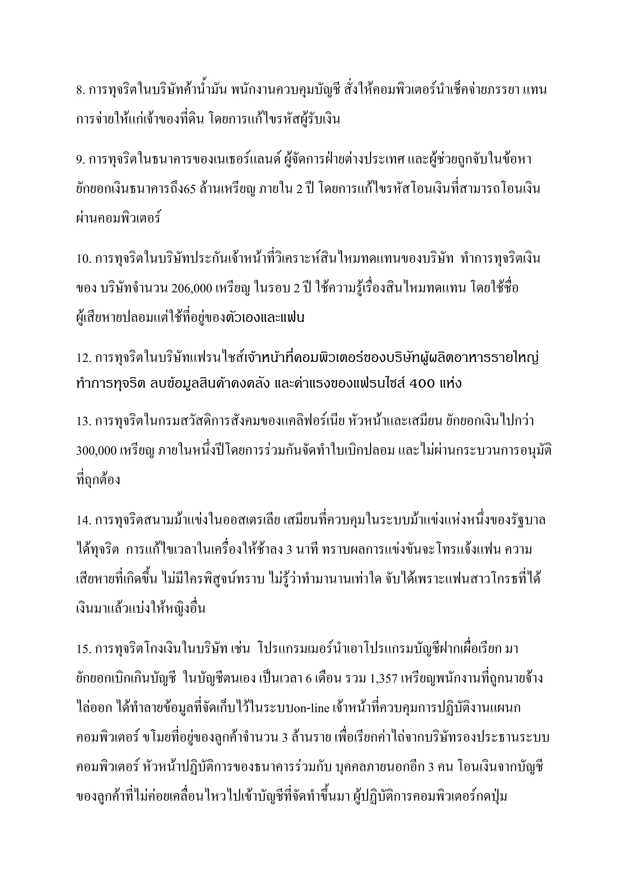 8. การทุจริตในบริษัทค้าน้ามัน พนักงานควบคุมบัญชี สั่งให้คอมพิวเตอร์นาเช็คจ่ายภรรยา แทน
การจ่ายให้แก่เจ้าของที่ดิน โดยการแก้ไขรหัสผู้รับเงิน

9. การทุจริตในธนาคารของเนเธอร์แลนด์ ผู้จัดการฝ่ายต่างประเทศ และผู้ช่วยถูกจับในข้อหา
ยักยอกเงินธนาคารถึง65 ล้านเหรียญ ภายใน 2 ปี โดยการแก้ไขรหัสโอนเงินที่สามารถโอนเงิน
ผ่านคอมพิวเตอร์

10. การทุจริตในบริษัทประกันเจ้าหน้าที่วิเคราะห์สินไหมทดแทนของบริษัท ทาการทุจริตเงิน
ของ บริษัทจานวน 206,000 เหรียญ ในรอบ 2 ปี ใช้ความรู้เรื่องสินไหมทดแทน โดยใช้ชื่อ
ผู้เสียหายปลอมแต่ใช้ที่อยู่ของตัวเองและแฟน

12. การทุจริตในบริษัทแฟรนไชส์เจ้าหน้าที่คอมพิวเตอร์ของบริษัทผู้ผลิตอาหารรายใหญ่
ทาการทุจริต ลบข้อมูลสินค้าคงคลัง และค่าแรงของแฟรนไชส์ 400 แห่ง
13. การทุจริตในกรมสวัสดิการสังคมของแคลิฟอร์เนีย หัวหน้าและเสมียน ยักยอกเงินไปกว่า
300,000 เหรียญ ภายในหนึ่งปีโดยการร่วมกันจัดทาใบเบิกปลอม และไม่ผ่านกระบวนการอนุมัติ
ที่ถุกต้อง

14. การทุจริตสนามม้าแข่งในออสเตรเลีย เสมียนที่ควบคุมในระบบม้าแข่งแห่งหนึ่งของรัฐบาล
ได้ทุจริต การแก้ไขเวลาในเครื่องให้ช้าลง 3 นาที ทราบผลการแข่งขันจะโทรแจ้งแฟน ความ
เสียหายที่เกิดขึ้น ไม่มีใครพิสูจน์ทราบ ไม่รู้ว่าทามานานเท่าใด จับได้เพราะแฟนสาวโกรธที่ได้
เงินมาแล้วแบ่งให้หญิงอื่น

15. การทุจริตโกงเงินในบริษัท เช่น โปรแกรมเมอร์นาเอาโปรแกรมบัญชีฝากเผื่อเรียก มา
ยักยอกเบิกเกินบัญชี ในบัญชีตนเอง เป็นเวลา 6 เดือน รวม 1,357 เหรียญพนักงานที่ถูกนายจ้าง
ไล่ออก ได้ทาลายข้อมูลที่จัดเก็บไว้ในระบบon-line เจ้าหน้าที่ควบคุมการปฏิบัติงานแผนก
คอมพิวเตอร์ ขโมยที่อยู่ของลูกค้าจานวน 3 ล้านราย เพื่อเรียกค่าไถ่จากบริษัทรองประธานระบบ
คอมพิวเตอร์ หัวหน้าปฏิบัติการของธนาคารร่วมกับ บุคคลภายนอกอีก 3 คน โอนเงินจากบัญชี
ของลูกค้าที่ไม่ค่อยเคลื่อนไหวไปเข้าบัญชีที่จัดทาขึ้นมา ผู้ปฏิบัติการคอมพิวเตอร์กดปุ่ม
 