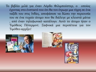 Το βιβλίο μιλά για έναν Λόρδο Φιλιμπούςτερ, ο οποίοσ
  έχοντασ ςτο ένςτικτό του ότι θα τον έτρωγε μια τίγρη ςε ένα
  ταξίδι του ςτισ Ινδίεσ, αποφάςιςε να δώςει την περιουςία
  του ςε ένα τυχαίο άτομο που θα διάλεγε με κλειςτά μάτια
  , από έναν τηλεφωνικό κατάλογο. Αυτό το άτομο ήταν ο
  Τιμόθεοσ Πέπερμιντ. Ξαφνικά μια περιπέτεια για τον
  Τιμόθεο αρχίζει!
 