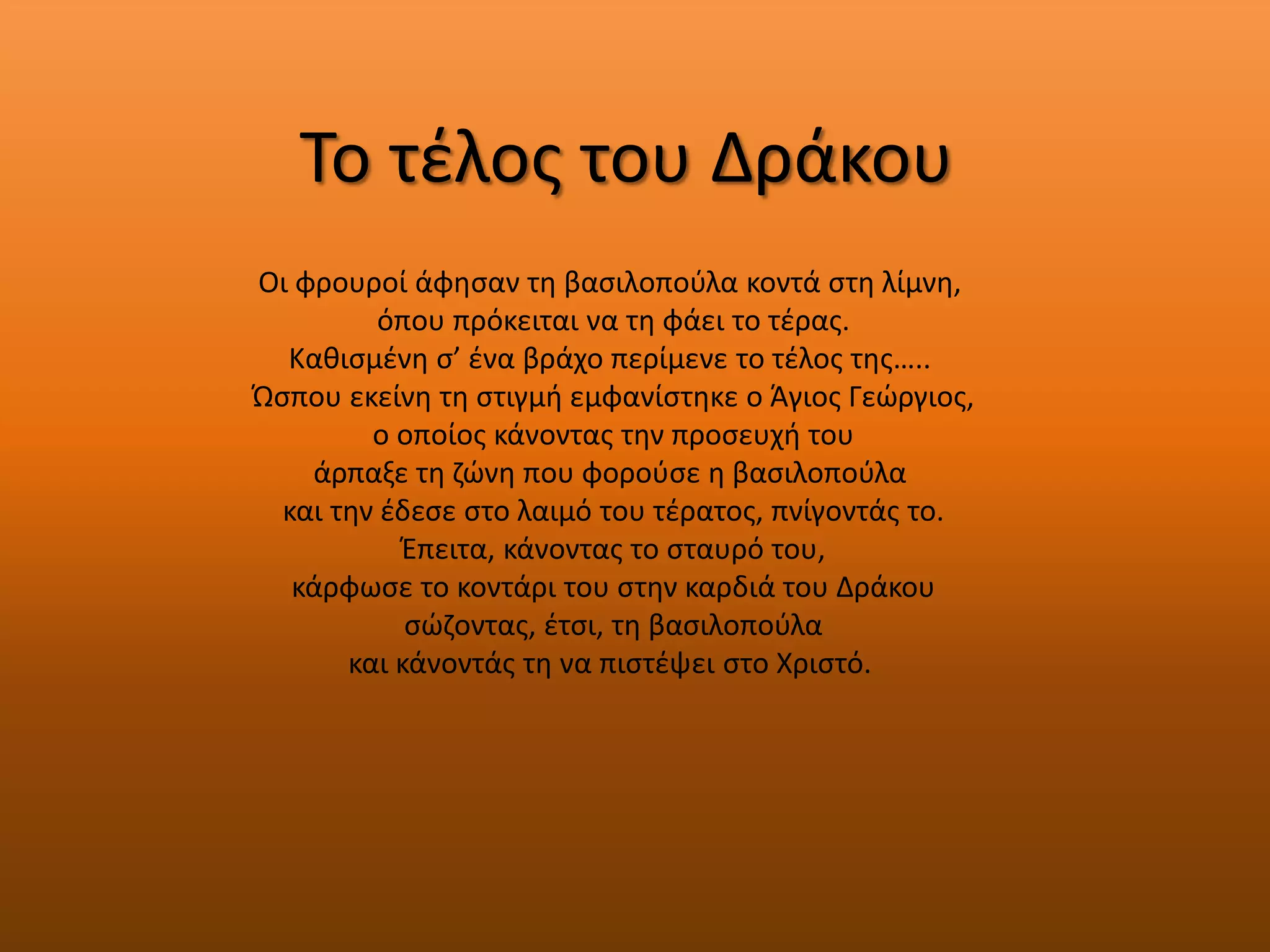Το τζλοσ του Δράκου
Οι φρουροί άφθςαν τθ βαςιλοποφλα κοντά ςτθ λίμνθ,
          όπου πρόκειται να τθ φάει το τζρασ.
  Κακιςμζνθ ς’ ζνα βράχο περίμενε το τζλοσ τθσ…..
Ώςπου εκείνθ τθ ςτιγμι εμφανίςτθκε ο Άγιοσ Γεϊργιοσ,
         ο οποίοσ κάνοντασ τθν προςευχι του
    άρπαξε τθ ηϊνθ που φοροφςε θ βαςιλοποφλα
  και τθν ζδεςε ςτο λαιμό του τζρατοσ, πνίγοντάσ το.
           Ζπειτα, κάνοντασ το ςταυρό του,
   κάρφωςε το κοντάρι του ςτθν καρδιά του Δράκου
            ςϊηοντασ, ζτςι, τθ βαςιλοποφλα
       και κάνοντάσ τθ να πιςτζψει ςτο Χριςτό.
 