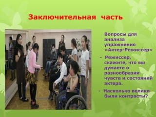 Заключительная часть

                Вопросы для
                анализа
                упражнения
                «Актер-Режиссер»
               - Режиссер,
                 скажите, что вы
                 думаете о
                 разнообразии
                 чувств и состояний
                 актера.
              - Насколько велики
                были контрасты?
 