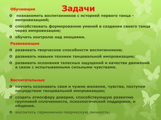 Обучающие               Задачи
   познакомить воспитанников с историей первого танца -
    импровизацией;
 способствовать формированию умений в создании своего танца
  через импровизацию;
 обучить контролю над эмоциями.
Развивающие
 развивать творческие способности воспитанников;
 развивать навыки техники танцевальной импровизации;
 развивать осознания телесных ощущений и качества движений
  в связи с испытываемыми сильными чувствами.


Воспитательные
 научить осознавать свои и чужие желания, чувства, поступки
  посредством танцевальной импровизации;
 создать атмосферу доверия, способствующую развитию
  групповой сплоченности, психологической поддержки, и
  общения.
 воспитать гармонично-творческую личность;
 