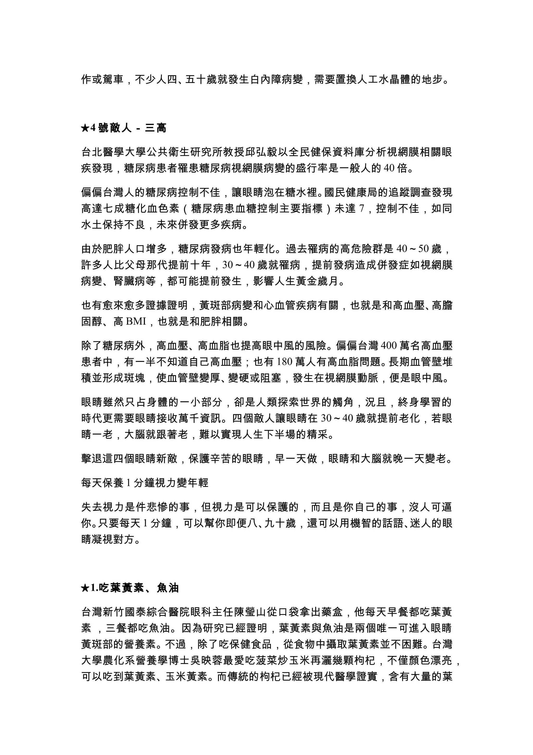 作或駕車，不少人四、五十歲就發生白內障病變，需要置換人工水晶體的地步。



★ 4 號敵人－三高

台北醫學大學公共衛生研究所教授邱弘毅以全民健保資料庫分析視網膜相關眼
疾發現，糖尿病患者罹患糖尿病視網膜病變的盛行率是一般人的 40 倍。

偏偏台灣人的糖尿病控制不佳，讓眼睛泡在糖水裡。國民健康局的追蹤調查發現
高達七成糖化血色素（糖尿病患血糖控制主要指標）未達 7，控制不佳，如同
水土保持不良，未來併發更多疾病。

由於肥胖人口增多，糖尿病發病也年輕化。過去罹病的高危險群是 40～50 歲，
許多人比父母那代提前十年，30～40 歲就罹病，提前發病造成併發症如視網膜
病變、腎臟病等，都可能提前發生，影響人生黃金歲月。

也有愈來愈多證據證明，黃斑部病變和心血管疾病有關，也就是和高血壓、高膽
固醇、高 BMI，也就是和肥胖相關。

除了糖尿病外，高血壓、高血脂也提高眼中風的風險。偏偏台灣 400 萬名高血壓
患者中，有一半不知道自己高血壓；也有 180 萬人有高血脂問題。長期血管壁堆
積並形成斑塊，使血管壁變厚、變硬或阻塞，發生在視網膜動脈，便是眼中風。

眼睛雖然只占身體的一小部分，卻是人類探索世界的觸角，況且，終身學習的
時代更需要眼睛接收萬千資訊。四個敵人讓眼睛在 30～40 歲就提前老化，若眼
睛一老，大腦就跟著老，難以實現人生下半場的精采。

擊退這四個眼睛新敵，保護辛苦的眼睛，早一天做，眼睛和大腦就晚一天變老。

每天保養 1 分鐘視力變年輕

失去視力是件悲慘的事，但視力是可以保護的，而且是你自己的事，沒人可逼
你。只要每天 1 分鐘，可以幫你即便八、九十歲，還可以用機智的話語、迷人的眼
睛凝視對方。



★ 1.吃葉黃素、魚油

台灣新竹國泰綜合醫院眼科主任陳瑩山從口袋拿出藥盒，他每天早餐都吃葉黃
素 ，三餐都吃魚油。因為研究已經證明，葉黃素與魚油是兩個唯一可進入眼睛
黃斑部的營養素。不過，除了吃保健食品，從食物中攝取葉黃素並不困難。台灣
大學農化系營養學博士吳映蓉最愛吃菠菜炒玉米再灑幾顆枸杞，不僅顏色漂亮，
可以吃到葉黃素、玉米黃素。而傳統的枸杞已經被現代醫學證實，含有大量的葉
 