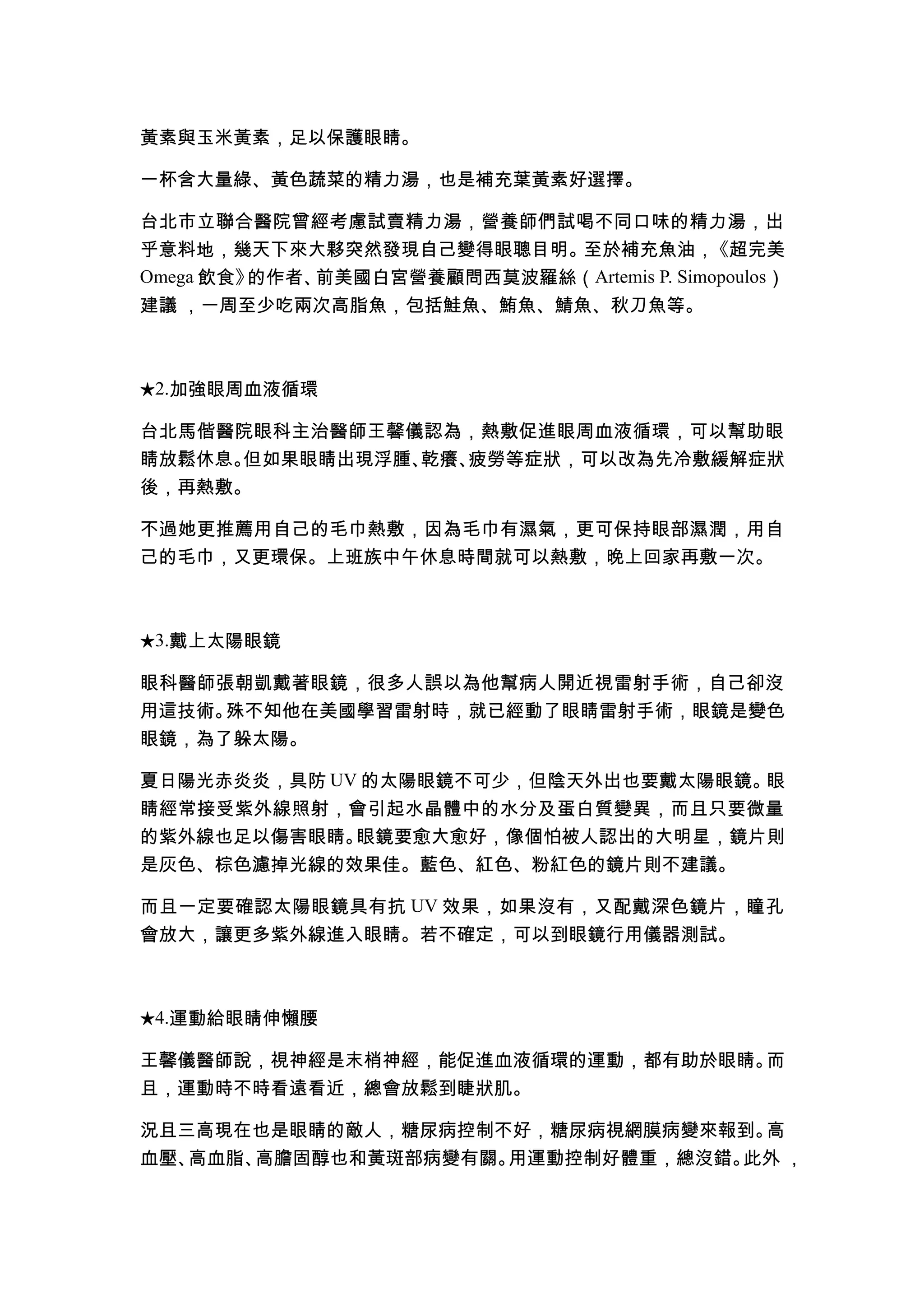 黃素與玉米黃素，足以保護眼睛。

一杯含大量綠、黃色蔬菜的精力湯，也是補充葉黃素好選擇。

台北市立聯合醫院曾經考慮試賣精力湯，營養師們試喝不同口味的精力湯，出
乎意料地，幾天下來大夥突然發現自己變得眼聰目明。至於補充魚油，《超完美
Omega 飲食》的作者、前美國白宮營養顧問西莫波羅絲（Artemis P. Simopoulos）
建議 ，一周至少吃兩次高脂魚，包括鮭魚、鮪魚、鯖魚、秋刀魚等。



★2.加強眼周血液循環

台北馬偕醫院眼科主治醫師王馨儀認為，熱敷促進眼周血液循環，可以幫助眼
睛放鬆休息。但如果眼睛出現浮腫、乾癢、疲勞等症狀，可以改為先冷敷緩解症狀
後，再熱敷。

不過她更推薦用自己的毛巾熱敷，因為毛巾有濕氣，更可保持眼部濕潤，用自
己的毛巾，又更環保。上班族中午休息時間就可以熱敷，晚上回家再敷一次。



★3.戴上太陽眼鏡

眼科醫師張朝凱戴著眼鏡，很多人誤以為他幫病人開近視雷射手術，自己卻沒
用這技術。殊不知他在美國學習雷射時，就已經動了眼睛雷射手術，眼鏡是變色
眼鏡，為了躲太陽。

夏日陽光赤炎炎，具防 UV 的太陽眼鏡不可少，但陰天外出也要戴太陽眼鏡。眼
睛經常接受紫外線照射，會引起水晶體中的水分及蛋白質變異，而且只要微量
的紫外線也足以傷害眼睛。 眼鏡要愈大愈好，像個怕被人認出的大明星，鏡片則
是灰色、棕色濾掉光線的效果佳。藍色、紅色、粉紅色的鏡片則不建議。

而且一定要確認太陽眼鏡具有抗 UV 效果，如果沒有，又配戴深色鏡片，瞳孔
會放大，讓更多紫外線進入眼睛。若不確定，可以到眼鏡行用儀器測試。



★4.運動給眼睛伸懶腰

王馨儀醫師說，視神經是末梢神經，能促進血液循環的運動，都有助於眼睛。而
且，運動時不時看遠看近，總會放鬆到睫狀肌。

況且三高現在也是眼睛的敵人，糖尿病控制不好，糖尿病視網膜病變來報到。 高
血壓、高血脂、高膽固醇也和黃斑部病變有關。用運動控制好體重，總沒錯。此外 ，
 