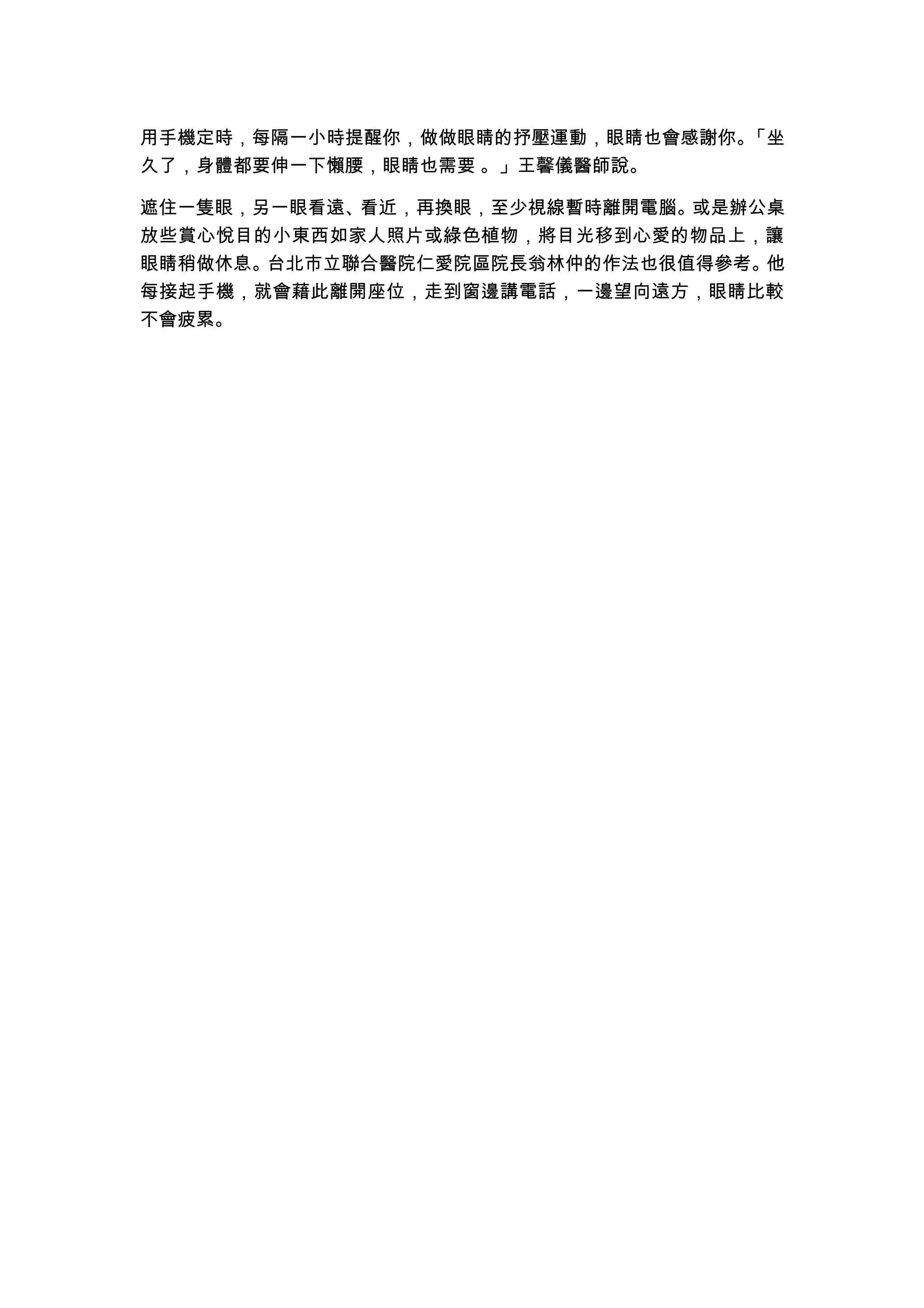 用手機定時，每隔一小時提醒你，做做眼睛的抒壓運動，眼睛也會感謝你。「坐
久了，身體都要伸一下懶腰，眼睛也需要 。」王馨儀醫師說。

遮住一隻眼，另一眼看遠、看近，再換眼，至少視線暫時離開電腦。或是辦公桌
放些賞心悅目的小東西如家人照片或綠色植物，將目光移到心愛的物品上，讓
眼睛稍做休息。台北市立聯合醫院仁愛院區院長翁林仲的作法也很值得參考。他
每接起手機，就會藉此離開座位，走到窗邊講電話，一邊望向遠方，眼睛比較
不會疲累。
 