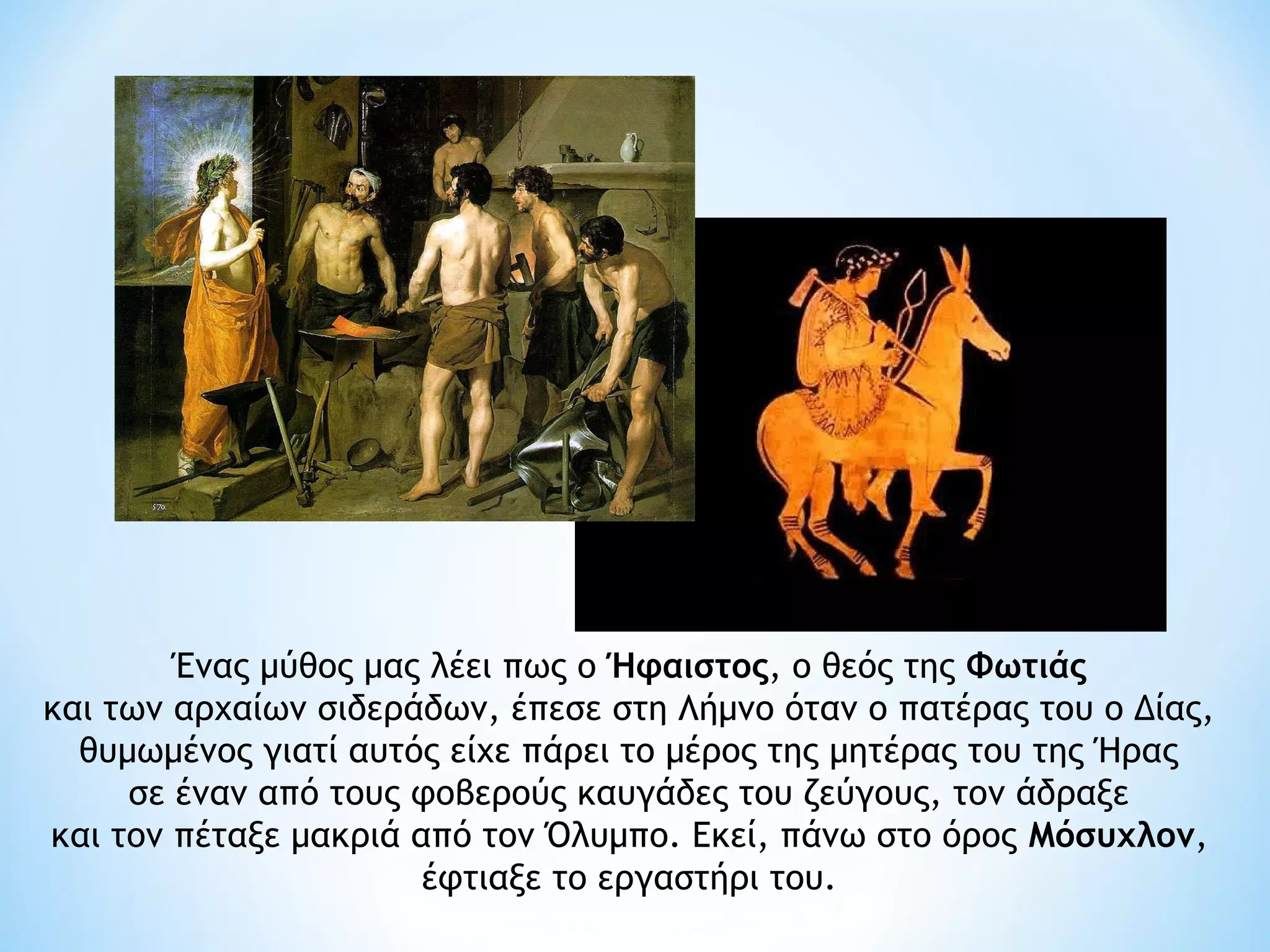 Ένας μύθος μας λέει πως ο Ήφαιστος, ο θεός της Φωτιάς 
και των αρχαίων σιδεράδων, έπεσε στη Λήμνο όταν ο πατέρας του ο Δίας,
  θυμωμένος γιατί αυτός είχε πάρει το μέρος της μητέρας του της Ήρας
     σε έναν από τους φοβερούς καυγάδες του ζεύγους, τον άδραξε
και τον πέταξε μακριά από τον Όλυμπο. Εκεί, πάνω στο όρος Μόσυχλον,
                       έφτιαξε το εργαστήρι του. 
 