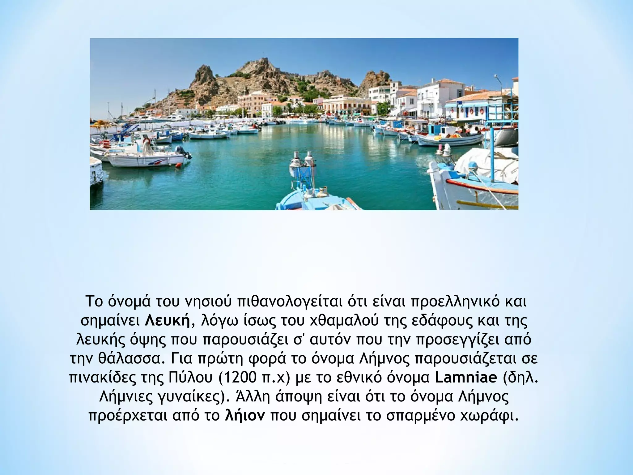  Το όνομά του νησιού πιθανολογείται ότι είναι προελληνικό και
  σημαίνει Λευκή, λόγω ίσως του χθαμαλού της εδάφους και της
 λευκής όψης που παρουσιάζει σ' αυτόν που την προσεγγίζει από
την θάλασσα. Για πρώτη φορά το όνομα Λήμνος παρουσιάζεται σε
πινακίδες της Πύλου (1200 π.χ) με το εθνικό όνομα Lamniae (δηλ.
     Λήμνιες γυναίκες). Άλλη άποψη είναι ότι το όνομα Λήμνος
   προέρχεται από το λήιον που σημαίνει το σπαρμένο χωράφι.
 